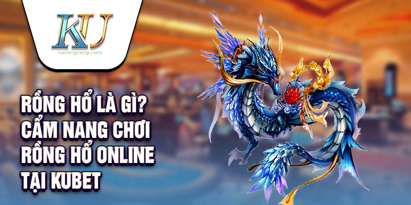 Rồng Hổ Là Gì? Cẩm Nang Chơi Rồng Hổ Online Tại Kubet